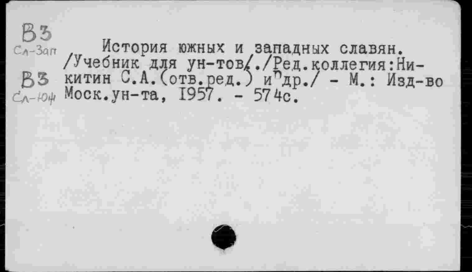 ﻿ВЬ
Сл-Sqn
История южных и западных славян.
/Учебник для ун-тов/./Ред.коллегия:Никитин С.А.(отв.ред.) илдр./ - М.: Изд-во Моск.ун-та, 1957. - 574с.